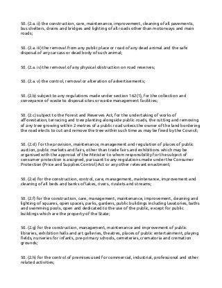 50. (2.a. ii) the construction, care, maintenance, improvement, cleaning of all pavements,
bus shelters, drains and bridges and lighting of all roads other than motorways and main
roads;
50. (2.a. iii) the removal from any public place or road of any dead animal and the safe
disposal of any carcass or dead body of such animal;
50. (2.a. iv) the removal of any physical obstruction on road reserves;
50. (2.a. v) the control, removal or alteration of advertisements;
50. (2.b) subject to any regulations made under section 162(1), for the collection and
conveyance of waste to disposal sites or waste management facilities;
50. (2.c) subject to the Forest and Reserves Act, for the undertaking of works of
afforestation, terracing and tree planting alongside public roads, the cutting and removing
of any tree growing within 2 metres of a public road unless the owner of the land bordering
the road elects to cut and remove the tree within such time as may be fixed by the Council;
50. (2.d) for the provision, maintenance, management and regulation of places of public
auction, public markets and fairs, other than trade fairs and exhibitions which may be
organised with the approval of the Minister to whom responsibility for the subject of
consumer protection is assigned, pursuant to any regulations made under the Consumer
Protection (Price and Supplies Control) Act or any other relevant enactment;
50. (2.e) for the construction, control, care, management, maintenance, improvement and
cleaning of all beds and banks of lakes, rivers, rivulets and streams;
50. (2.f) for the construction, care, management, maintenance, improvement, cleaning and
lighting of squares, open spaces, parks, gardens, public buildings including lavatories, baths
and swimming pools, open and dedicated to the use of the public, except for public
buildings which are the property of the State;
50. (2.g) for the construction, management, maintenance and improvement of public
libraries, exhibition halls and art galleries, theatres, places of public entertainment, playing
fields, nurseries for infants, pre-primary schools, cemeteries, crematoria and cremation
grounds;
50. (2.h) for the control of premises used for commercial, industrial, professional and other
related activities;
 