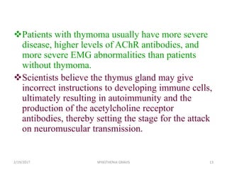 Patients with thymoma usually have more severe
disease, higher levels of AChR antibodies, and
more severe EMG abnormalities than patients
without thymoma.
Scientists believe the thymus gland may give
incorrect instructions to developing immune cells,
ultimately resulting in autoimmunity and the
production of the acetylcholine receptor
antibodies, thereby setting the stage for the attack
on neuromuscular transmission.
2/19/2017 MYASTHENIA GRAVIS 13
 