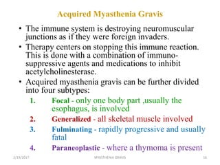 Acquired Myasthenia Gravis
• The immune system is destroying neuromuscular
junctions as if they were foreign invaders.
• Therapy centers on stopping this immune reaction.
This is done with a combination of immuno-
suppressive agents and medications to inhibit
acetylcholinesterase.
• Acquired myasthenia gravis can be further divided
into four subtypes:
1. Focal - only one body part ,usually the
esophagus, is involved
2. Generalized - all skeletal muscle involved
3. Fulminating - rapidly progressive and usually
fatal
4. Paraneoplastic - where a thymoma is present
2/19/2017 16MYASTHENIA GRAVIS
 