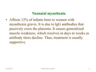 Neonatal myasthenia
• Affects 12% of infants born to women with
myasthenia gravis. It is due to IgG antibodies that
passively cross the placenta. It causes generalized
muscle weakness, which resolves in days to weeks as
antibody titers decline. Thus, treatment is usually
supportive.
2/19/2017 17MYASTHENIA GRAVIS
 