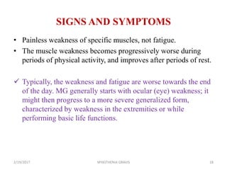 SIGNS AND SYMPTOMS
• Painless weakness of specific muscles, not fatigue.
• The muscle weakness becomes progressively worse during
periods of physical activity, and improves after periods of rest.
 Typically, the weakness and fatigue are worse towards the end
of the day. MG generally starts with ocular (eye) weakness; it
might then progress to a more severe generalized form,
characterized by weakness in the extremities or while
performing basic life functions.
2/19/2017 18MYASTHENIA GRAVIS
 