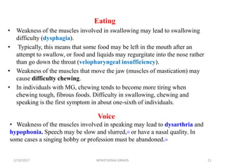 Eating
• Weakness of the muscles involved in swallowing may lead to swallowing
difficulty (dysphagia).
• Typically, this means that some food may be left in the mouth after an
attempt to swallow, or food and liquids may regurgitate into the nose rather
than go down the throat (velopharyngeal insufficiency).
• Weakness of the muscles that move the jaw (muscles of mastication) may
cause difficulty chewing.
• In individuals with MG, chewing tends to become more tiring when
chewing tough, fibrous foods. Difficulty in swallowing, chewing and
speaking is the first symptom in about one-sixth of individuals.
Voice
• Weakness of the muscles involved in speaking may lead to dysarthria and
hypophonia. Speech may be slow and slurred,[9] or have a nasal quality. In
some cases a singing hobby or profession must be abandoned.[8]
2/19/2017 21MYASTHENIA GRAVIS
 