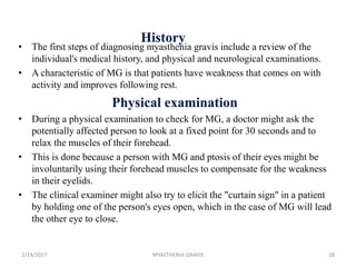 History
• The first steps of diagnosing myasthenia gravis include a review of the
individual's medical history, and physical and neurological examinations.
• A characteristic of MG is that patients have weakness that comes on with
activity and improves following rest.
Physical examination
• During a physical examination to check for MG, a doctor might ask the
potentially affected person to look at a fixed point for 30 seconds and to
relax the muscles of their forehead.
• This is done because a person with MG and ptosis of their eyes might be
involuntarily using their forehead muscles to compensate for the weakness
in their eyelids.
• The clinical examiner might also try to elicit the "curtain sign" in a patient
by holding one of the person's eyes open, which in the case of MG will lead
the other eye to close.
2/19/2017 28MYASTHENIA GRAVIS
 