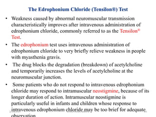 • Weakness caused by abnormal neuromuscular transmission
characteristically improves after intravenous administration of
edrophonium chloride, commonly referred to as the Tensilon®
Test.
• The edrophonium test uses intravenous administration of
edrophonium chloride to very briefly relieve weakness in people
with myasthenia gravis.
• The drug blocks the degradation (breakdown) of acetylcholine
and temporarily increases the levels of acetylcholine at the
neuromuscular junction.
• Some patients who do not respond to intravenous edrophonium
chloride may respond to intramuscular neostigmine, because of its
longer duration of action. Intramuscular neostigmine is
particularly useful in infants and children whose response to
intravenous edrophonium chloride may be too brief for adequate2/19/2017 29MYASTHENIA GRAVIS
 