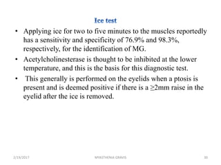 • Applying ice for two to five minutes to the muscles reportedly
has a sensitivity and specificity of 76.9% and 98.3%,
respectively, for the identification of MG.
• Acetylcholinesterase is thought to be inhibited at the lower
temperature, and this is the basis for this diagnostic test.
• This generally is performed on the eyelids when a ptosis is
present and is deemed positive if there is a ≥2mm raise in the
eyelid after the ice is removed.
2/19/2017 30MYASTHENIA GRAVIS
 