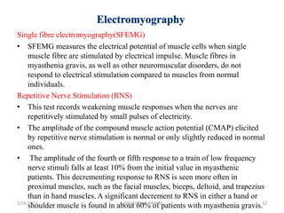 Single fibre electromyography(SFEMG)
• SFEMG measures the electrical potential of muscle cells when single
muscle fibre are stimulated by electrical impulse. Muscle fibres in
myasthenia gravis, as well as other neuromuscular disorders, do not
respond to electrical stimulation compared to muscles from normal
individuals.
Repetitive Nerve Stimulation (RNS)
• This test records weakening muscle responses when the nerves are
repetitively stimulated by small pulses of electricity.
• The amplitude of the compound muscle action potential (CMAP) elicited
by repetitive nerve stimulation is normal or only slightly reduced in normal
ones.
• The amplitude of the fourth or fifth response to a train of low frequency
nerve stimuli falls at least 10% from the initial value in myasthenic
patients. This decrementing response to RNS is seen more often in
proximal muscles, such as the facial muscles, biceps, deltoid, and trapezius
than in hand muscles. A significant decrement to RNS in either a hand or
shoulder muscle is found in about 60% of patients with myasthenia gravis.2/19/2017 32MYASTHENIA GRAVIS
 