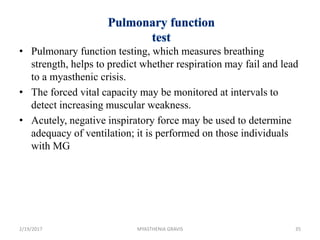 • Pulmonary function testing, which measures breathing
strength, helps to predict whether respiration may fail and lead
to a myasthenic crisis.
• The forced vital capacity may be monitored at intervals to
detect increasing muscular weakness.
• Acutely, negative inspiratory force may be used to determine
adequacy of ventilation; it is performed on those individuals
with MG
2/19/2017 35MYASTHENIA GRAVIS
 