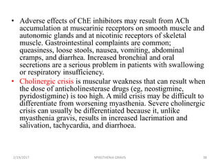 • Adverse effects of ChE inhibitors may result from ACh
accumulation at muscarinic receptors on smooth muscle and
autonomic glands and at nicotinic receptors of skeletal
muscle. Gastrointestinal complaints are common;
queasiness, loose stools, nausea, vomiting, abdominal
cramps, and diarrhea. Increased bronchial and oral
secretions are a serious problem in patients with swallowing
or respiratory insufficiency.
• Cholinergic crisis is muscular weakness that can result when
the dose of anticholinesterase drugs (eg, neostigmine,
pyridostigmine) is too high. A mild crisis may be difficult to
differentiate from worsening myasthenia. Severe cholinergic
crisis can usually be differentiated because it, unlike
myasthenia gravis, results in increased lacrimation and
salivation, tachycardia, and diarrhoea.
2/19/2017 38MYASTHENIA GRAVIS
 