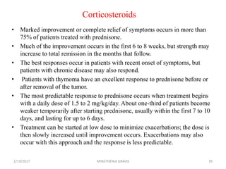 Corticosteroids
• Marked improvement or complete relief of symptoms occurs in more than
75% of patients treated with prednisone.
• Much of the improvement occurs in the first 6 to 8 weeks, but strength may
increase to total remission in the months that follow.
• The best responses occur in patients with recent onset of symptoms, but
patients with chronic disease may also respond.
• Patients with thymoma have an excellent response to prednisone before or
after removal of the tumor.
• The most predictable response to prednisone occurs when treatment begins
with a daily dose of 1.5 to 2 mg/kg/day. About one-third of patients become
weaker temporarily after starting prednisone, usually within the first 7 to 10
days, and lasting for up to 6 days.
• Treatment can be started at low dose to minimize exacerbations; the dose is
then slowly increased until improvement occurs. Exacerbations may also
occur with this approach and the response is less predictable.
2/19/2017 39MYASTHENIA GRAVIS
 