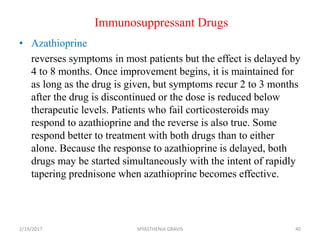 Immunosuppressant Drugs
• Azathioprine
reverses symptoms in most patients but the effect is delayed by
4 to 8 months. Once improvement begins, it is maintained for
as long as the drug is given, but symptoms recur 2 to 3 months
after the drug is discontinued or the dose is reduced below
therapeutic levels. Patients who fail corticosteroids may
respond to azathioprine and the reverse is also true. Some
respond better to treatment with both drugs than to either
alone. Because the response to azathioprine is delayed, both
drugs may be started simultaneously with the intent of rapidly
tapering prednisone when azathioprine becomes effective.
2/19/2017 40MYASTHENIA GRAVIS
 