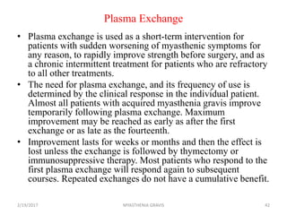 Plasma Exchange
• Plasma exchange is used as a short-term intervention for
patients with sudden worsening of myasthenic symptoms for
any reason, to rapidly improve strength before surgery, and as
a chronic intermittent treatment for patients who are refractory
to all other treatments.
• The need for plasma exchange, and its frequency of use is
determined by the clinical response in the individual patient.
Almost all patients with acquired myasthenia gravis improve
temporarily following plasma exchange. Maximum
improvement may be reached as early as after the first
exchange or as late as the fourteenth.
• Improvement lasts for weeks or months and then the effect is
lost unless the exchange is followed by thymectomy or
immunosuppressive therapy. Most patients who respond to the
first plasma exchange will respond again to subsequent
courses. Repeated exchanges do not have a cumulative benefit.
2/19/2017 42MYASTHENIA GRAVIS
 