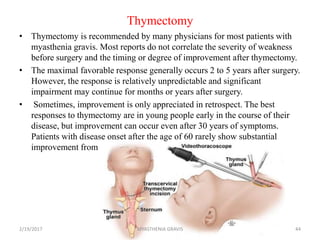 Thymectomy
• Thymectomy is recommended by many physicians for most patients with
myasthenia gravis. Most reports do not correlate the severity of weakness
before surgery and the timing or degree of improvement after thymectomy.
• The maximal favorable response generally occurs 2 to 5 years after surgery.
However, the response is relatively unpredictable and significant
impairment may continue for months or years after surgery.
• Sometimes, improvement is only appreciated in retrospect. The best
responses to thymectomy are in young people early in the course of their
disease, but improvement can occur even after 30 years of symptoms.
Patients with disease onset after the age of 60 rarely show substantial
improvement from thymectomy.
2/19/2017 44MYASTHENIA GRAVIS
 