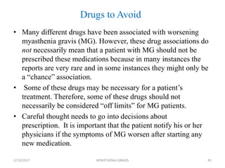 Drugs to Avoid
• Many different drugs have been associated with worsening
myasthenia gravis (MG). However, these drug associations do
not necessarily mean that a patient with MG should not be
prescribed these medications because in many instances the
reports are very rare and in some instances they might only be
a “chance” association.
• Some of these drugs may be necessary for a patient’s
treatment. Therefore, some of these drugs should not
necessarily be considered “off limits” for MG patients.
• Careful thought needs to go into decisions about
prescription. It is important that the patient notify his or her
physicians if the symptoms of MG worsen after starting any
new medication.
2/19/2017 45MYASTHENIA GRAVIS
 