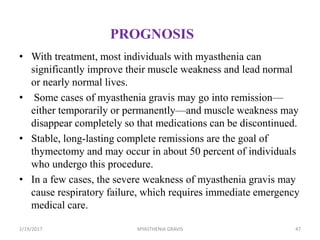 PROGNOSIS
• With treatment, most individuals with myasthenia can
significantly improve their muscle weakness and lead normal
or nearly normal lives.
• Some cases of myasthenia gravis may go into remission—
either temporarily or permanently—and muscle weakness may
disappear completely so that medications can be discontinued.
• Stable, long-lasting complete remissions are the goal of
thymectomy and may occur in about 50 percent of individuals
who undergo this procedure.
• In a few cases, the severe weakness of myasthenia gravis may
cause respiratory failure, which requires immediate emergency
medical care.
2/19/2017 47MYASTHENIA GRAVIS
 