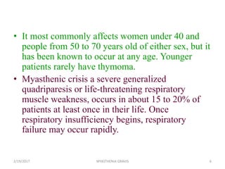 • It most commonly affects women under 40 and
people from 50 to 70 years old of either sex, but it
has been known to occur at any age. Younger
patients rarely have thymoma.
• Myasthenic crisis a severe generalized
quadriparesis or life-threatening respiratory
muscle weakness, occurs in about 15 to 20% of
patients at least once in their life. Once
respiratory insufficiency begins, respiratory
failure may occur rapidly.
2/19/2017 MYASTHENIA GRAVIS 6
 