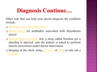 Other tests that can help your doctor diagnose the condition
include:
 Repetitive nerve stimulation test
 Blood testing for antibodies associated with Myasthenia
Gravis
 Edrophonium (Tensilon) test: a drug called Tensilon (or a
placebo) is injected, and the patient is asked to perform
muscle movements under doctor observation
 Imaging of the chest, using CT scans or MRI, to rule out a
tumour
 