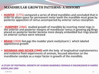 MANDIBULAR GROWTH PATTERNS- A HISTORY
• HUNTER (1771) compared a series of dried mandibles and concluded that in
order to attain space for permanent molar teeth the mandible must grow by
posterior apposition of ramus accompanied by anterior ramus resorption.
• HUMPHRY (1866) studied growth of mandible by inserting metal rings in
the anterior and posterior margins of mandibular ramus in growing pig.Rings
placed on posterior border became more deeply embedded but rings placed
on anterior surface were released
• BRASH (1924) fed pigs the madder plant root(alizarin ) which labeled
appositional growth
 WEINMAN AND SICHER (1940) with the help of longitudinal cephalometrics
and evidence from experiments of animals, focused attention on the
mandibular condyle as a major factor in growth of the mandible.
A STUDY OF POSTNATAL GROWTH OF HUMAN MANDIBLE-DONALD H ENLOW,DAVID B HARRIS
AJODO,JAN 1964
123/1/2017 99
 