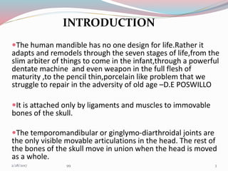 INTRODUCTION
The human mandible has no one design for life.Rather it
adapts and remodels through the seven stages of life,from the
slim arbiter of things to come in the infant,through a powerful
dentate machine and even weapon in the full flesh of
maturity ,to the pencil thin,porcelain like problem that we
struggle to repair in the adversity of old age –D.E POSWILLO
It is attached only by ligaments and muscles to immovable
bones of the skull.
The temporomandibular or ginglymo-diarthroidal joints are
the only visible movable articulations in the head. The rest of
the bones of the skull move in union when the head is moved
as a whole.
33/1/2017 99
 