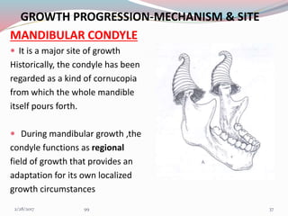 GROWTH PROGRESSION-MECHANISM & SITE
MANDIBULAR CONDYLE
 It is a major site of growth
Historically, the condyle has been
regarded as a kind of cornucopia
from which the whole mandible
itself pours forth.
 During mandibular growth ,the
condyle functions as regional
field of growth that provides an
adaptation for its own localized
growth circumstances
373/1/2017 99
 