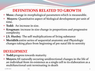 DEFINITIONS RELATED TO GROWTH
 Moss: change in morphological parameters which is measurable.
 Moyers: Quantitative aspect of biological development per unit of
time.
 Todd: An increase in size.
 Krogman: increase in size change in proportions and progressive
complexity
 J.S. Huxley: The self multiplications of living substance
 Meridith:entire series of sequential anatomic and Physiologic
changes taking place from beginning of pre natal life to serenity
DEVELOPMENT
 Todd:progress towards maturity
 Moyers:All naturally occuring unidirectional changes in the life of
an individual from its existence as a single cell to its elaboration as a
multifunctional unit terminating in death
43/1/2017 99
 