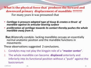 What is the physical force that produces the forward and
downward primary displacement of mandible ???????
For many years it was presumed that
 Cartilage is pressure adapted type of tissue & creates a thrust of
mandible against its articular bearing surface
 proliferation of cartilage towards its contact thereby pushes the whole
mandible away from it.
But,Bilaterally condyle- lacking mandibles occupy an essentially
normal anatomic position and the mandible functions in
movements
These observations suggested 2 conclusions.
1. Condyles may not play the kingpin role of a “master center”.
2. The whole mandible can become displaced anteriorly and
inferiorly into its functional position without a "push" against the
basicranium
433/1/2017 99
 