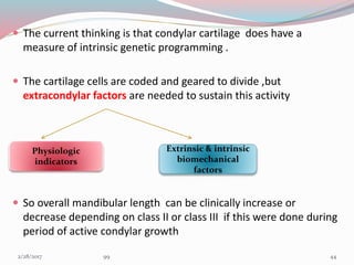  The current thinking is that condylar cartilage does have a
measure of intrinsic genetic programming .
 The cartilage cells are coded and geared to divide ,but
extracondylar factors are needed to sustain this activity
 So overall mandibular length can be clinically increase or
decrease depending on class II or class III if this were done during
period of active condylar growth
Physiologic
indicators
Extrinsic & intrinsic
biomechanical
factors
443/1/2017 99
 