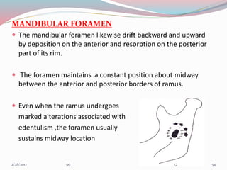 MANDIBULAR FORAMEN
 The mandibular foramen likewise drift backward and upward
by deposition on the anterior and resorption on the posterior
part of its rim.
 The foramen maintains a constant position about midway
between the anterior and posterior borders of ramus.
 Even when the ramus undergoes
marked alterations associated with
edentulism ,the foramen usually
sustains midway location
543/1/2017 99
 