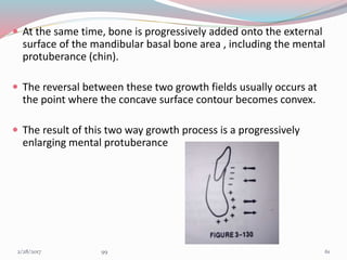  At the same time, bone is progressively added onto the external
surface of the mandibular basal bone area , including the mental
protuberance (chin).
 The reversal between these two growth fields usually occurs at
the point where the concave surface contour becomes convex.
 The result of this two way growth process is a progressively
enlarging mental protuberance
613/1/2017 99
 