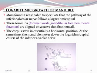 LOGARITHMIC GROWTH OF MANDIBLE
 Moss found it reasonable to speculate that the pathway of the
inferior alveolar nerve follows a logarithmic spiral
 These foramina (foramen ovale ,mandibular foramen,mental
foramen) are aligned on a curve that fits them all.
 The corpus stays in essentially a horizontal position. At the
same time, the mandible moves down the logarithmic spiral
course of the inferior alveolar nerve.
703/1/2017 99
 