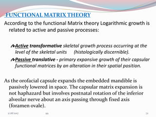 FUNCTIONAL MATRIX THEORY
According to the functional Matrix theory Logarithmic growth is
related to active and passive processes:
Active transformative skeletal growth process occurring at the
level of the skeletal units (histologically discernible).
Passive translative - primary expansive growth of their capsular
functional matrices by an alteration in their spatial position.
As the orofacial capsule expands the embedded mandible is
passively lowered in space. The capsular matrix expansion is
not haphazard but involves postnatal rotation of the inferior
alveolar nerve about an axis passing through fixed axis
(foramen ovale).
723/1/2017 99
 