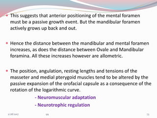  This suggests that anterior positioning of the mental foramen
must be a passive growth event. But the mandibular foramen
actively grows up back and out.
 Hence the distance between the mandibular and mental foramen
increases, as does the distance between Ovale and Mandibular
foramina. All these increases however are allometric.
 The position, angulation, resting lengths and tensions of the
masseter and medial pterygoid muscles tend to be altered by the
passive expansion of the orofacial capsule as a consequence of the
rotation of the logarithmic curve.
- Neuromuscular adaptation
- Neurotrophic regulation
733/1/2017 99
 