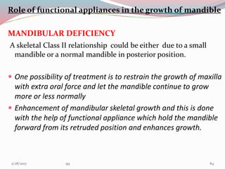 Role of functional appliances in the growth of mandible
MANDIBULAR DEFICIENCY
A skeletal Class II relationship could be either due to a small
mandible or a normal mandible in posterior position.
 One possibility of treatment is to restrain the growth of maxilla
with extra oral force and let the mandible continue to grow
more or less normally
 Enhancement of mandibular skeletal growth and this is done
with the help of functional appliance which hold the mandible
forward from its retruded position and enhances growth.
843/1/2017 99
 