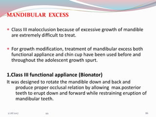 MANDIBULAR EXCESS
 Class III malocclusion because of excessive growth of mandible
are extremely difficult to treat.
 For growth modification, treatment of mandibular excess both
functional appliance and chin cup have been used before and
throughout the adolescent growth spurt.
1.Class III functional appliance (Bionator)
It was designed to rotate the mandible down and back and
produce proper occlusal relation by allowing max.posterior
teeth to erupt down and forward while restraining eruption of
mandibular teeth.
863/1/2017 99
 