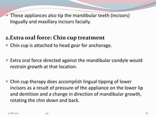  These appliances also tip the mandibular teeth (incisors)
lingually and maxillary incisors facially.
2.Extra oral force: Chin cup treatment
 Chin cup is attached to head gear for anchorage.
 Extra oral force directed against the mandibular condyle would
restrain growth at that location.
 Chin cup therapy does accomplish lingual tipping of lower
incisors as a result of pressure of the appliance on the lower lip
and dentition and a change in direction of mandibular growth,
rotating the chin down and back.
873/1/2017 99
 