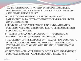 11. VARIATION IN GROWTH PATTERN OF HUMAN MANDIBLE;A
LONGITUDINAL RADIOGRAPHIC STUDY BY IMPLANT METHOD-
ARNE BJORK ;J DENT RES 1963
12.CORRECTION OF MANDIBULAR RETROGNATHIAAND
LATEROGNATHIA BY DISTRACTION OSTEOGENESIS-EUR J DENT
2009 OCT:3(4);335-342
13. MANDIBULAR GROWTH,REMODELLING AND MATURATION
DURING INFANCYAND CHILDHOOD-ROLF G BEHRENTS,PETER H
BUSCHANG-AO JAN.2010
14.THEORIES OF CRANIOFACIAL GROWTH IN POSTGENOMIC
ERA;DAVID S CARLSON: SEM ORTHO ,2005 11:172–183
15. REGULATION OF THE RESPONSE OF THE ADULT RAT CONDYLE TO
INTERMAXILLARY ASYMMETRIC FORCE BY THE RANKL-OPG
SYSTEM-YUE XUA,TUOIJANG WUB.THE ANGLE ORTHODONTIST
2009;79,646-651
16.FUNCTIONALAPPLIANCE THERAPY ACCELERATE AND ENHANCE
CONDYLAR GROWTH –A.B.M RABIE,AJODO 2003;123-40-8
993/1/2017 99
 