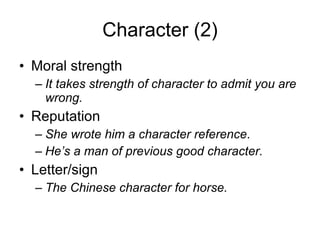 Character (2) Moral strength It takes strength of character to admit you are wrong. Reputation She wrote him a character reference . He’s a man of previous good character. Letter/sign The Chinese character for horse. 