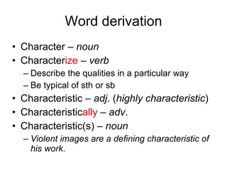 Word derivation Character –  noun   Character ize  –  verb   Describe the qualities in a particular way Be typical of sth or sb Characteristic –  adj . ( highly characteristic ) Characteristic ally  –  adv . Characteristic(s) –  noun   Violent images are a defining characteristic of his work . 