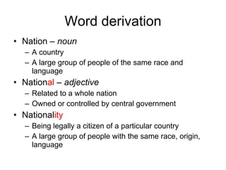 Word derivation Nation –  noun   A country A large group of people of the same race and language Nation al  –  adjective   Related to a whole nation Owned or controlled by central government National ity Being legally a citizen of a particular country A large group of people with the same race, origin, language 