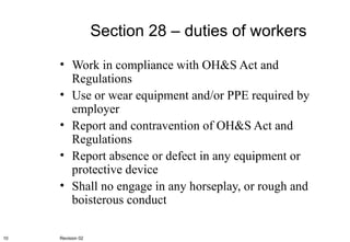 Section 28 – duties of workers Work in compliance with OH&S Act and Regulations Use or wear equipment and/or PPE required by employer Report and contravention of OH&S Act and Regulations Report absence or defect in any equipment or protective device Shall no engage in any horseplay, or rough and boisterous conduct Revision 02 