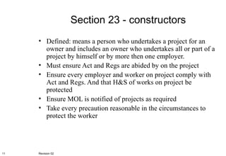 Section 23 - constructors Defined: means a person who undertakes a project for an owner and includes an owner who undertakes all or part of a project by himself or by more then one employer. Must ensure Act and Regs are abided by on the project Ensure every employer and worker on project comply with Act and Regs. And that H&S of works on project be protected Ensure MOL is notified of projects as required Take every precaution reasonable in the circumstances to protect the worker Revision 02 