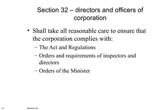 Section 32 – directors and officers of corporation Shall take all reasonable care to ensure that the corporation complies with: The Act and Regulations Orders and requirements of inspectors and directors Orders of the Minister Revision 02 