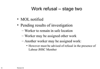 Work refusal – stage two MOL notified Pending results of investigation Worker to remain in safe location Worker may be assigned other work Another worker may be assigned work: However must be advised of refusal in the presence of Labour JHSC Member Revision 02 