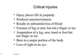 Critical injuries Injury places life in jeopardy Produces unconsciousness Results in substantial loss of blood Fracture of leg or arm, but not a finger or toe Amputation of a leg, arm, hand or foot but not finger or toe Burn to a major portion of the body Loss of sight in an eye Revision 02 