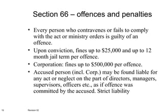 Section 66 – offences and penalties Every person who contravenes or fails to comply with the act or ministry orders is guilty of an offence. Upon conviction, fines up to $25,000 and up to 12 month jail term per offence. Corporation: fines up to $500,000 per offence. Accused person (incl. Corp.) may be found liable for any act or neglect on the part of directors, managers, supervisors, officers etc., as if offence was committed by the accused. Strict liability Revision 02 