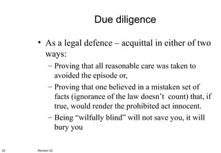 Due diligence As a legal defence – acquittal in either of two ways: Proving that all reasonable care was taken to avoided the episode or, Proving that one believed in a mistaken set of facts (ignorance of the law doesn’t  count) that, if true, would render the prohibited act innocent. Being “wilfully blind” will not save you, it will bury you Revision 02 