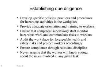 Establishing due diligence Develop specific policies, practices and procedures for hazardous activities in the workplace Provide adequate orientation and training to workers Ensure that competent supervisory staff monitor hazardous work and communicate risks to workers Audit the workplace for foreseeable health and safety risks and protect workers accordingly Ensure compliance through rules and discipline Never assume that the worker will know enough about the risks involved in any given task Revision 02 