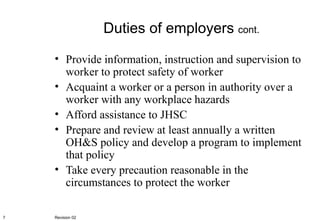 Duties of employers  cont. Provide information, instruction and supervision to worker to protect safety of worker Acquaint a worker or a person in authority over a worker with any workplace hazards Afford assistance to JHSC Prepare and review at least annually a written OH&S policy and develop a program to implement that policy Take every precaution reasonable in the circumstances to protect the worker Revision 02 