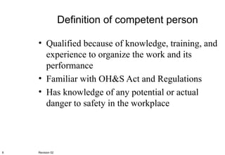 Definition of competent person Qualified because of knowledge, training, and experience to organize the work and its performance Familiar with OH&S Act and Regulations Has knowledge of any potential or actual danger to safety in the workplace Revision 02 