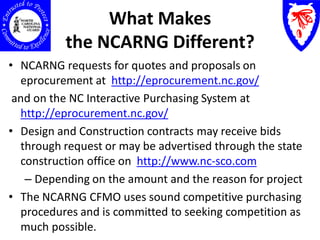 What Makes
          the NCARNG Different?
• NCARNG requests for quotes and proposals on
  eprocurement at http://eprocurement.nc.gov/
 and on the NC Interactive Purchasing System at
  http://eprocurement.nc.gov/
• Design and Construction contracts may receive bids
  through request or may be advertised through the state
  construction office on http://www.nc-sco.com
   – Depending on the amount and the reason for project
• The NCARNG CFMO uses sound competitive purchasing
  procedures and is committed to seeking competition as
  much possible.
 