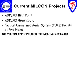 Current MILCON Projects

• ADD/ALT High Point
• ADD/ALT Greensboro
• Tactical Unmanned Aerial System (TUAS) Facility
  at Fort Bragg
NO MILCON APPROPRIATED FOR NCARNG 2013-2018
 